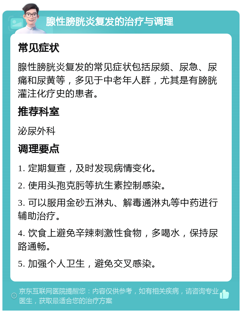 腺性膀胱炎复发的治疗与调理 常见症状 腺性膀胱炎复发的常见症状包括尿频、尿急、尿痛和尿黄等，多见于中老年人群，尤其是有膀胱灌注化疗史的患者。 推荐科室 泌尿外科 调理要点 1. 定期复查，及时发现病情变化。 2. 使用头孢克肟等抗生素控制感染。 3. 可以服用金砂五淋丸、解毒通淋丸等中药进行辅助治疗。 4. 饮食上避免辛辣刺激性食物，多喝水，保持尿路通畅。 5. 加强个人卫生，避免交叉感染。