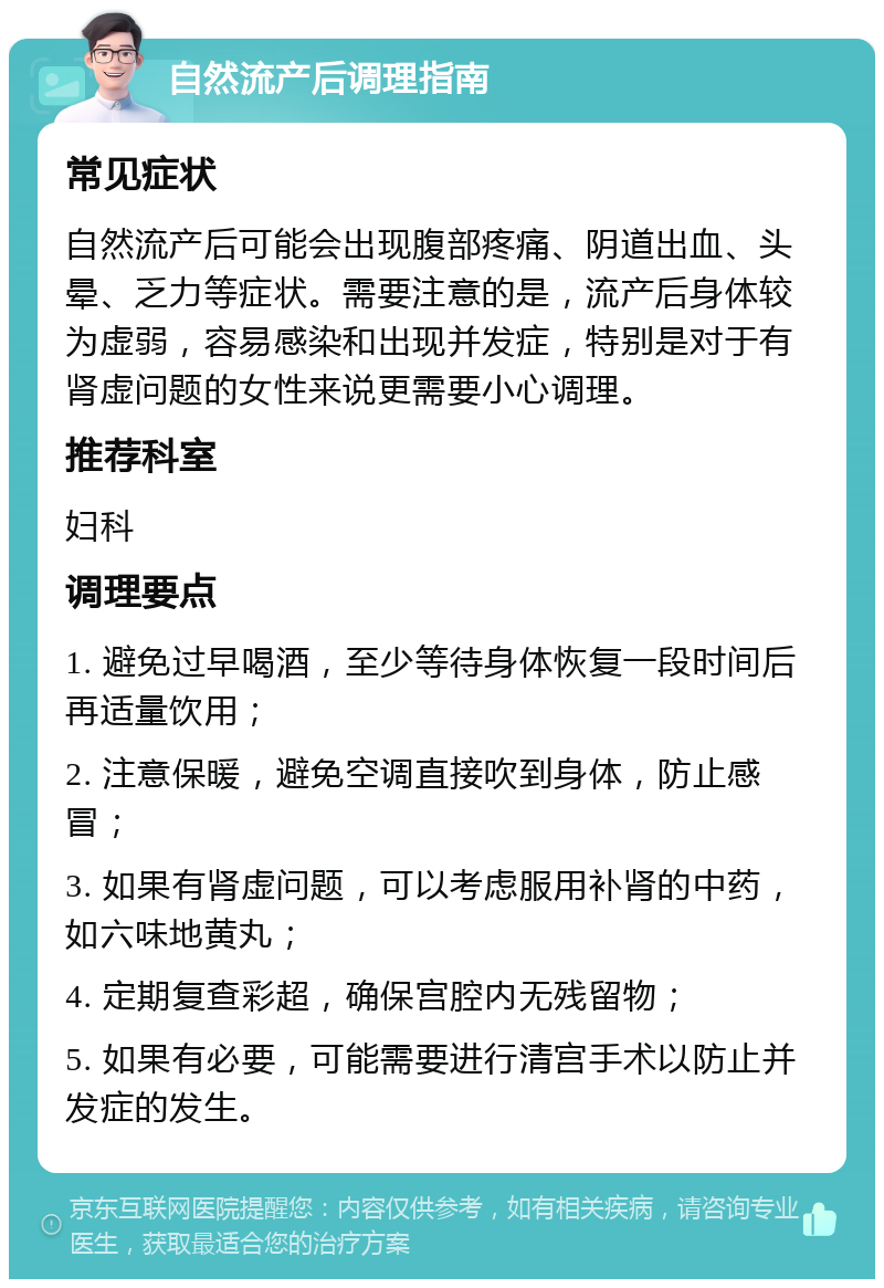 自然流产后调理指南 常见症状 自然流产后可能会出现腹部疼痛、阴道出血、头晕、乏力等症状。需要注意的是，流产后身体较为虚弱，容易感染和出现并发症，特别是对于有肾虚问题的女性来说更需要小心调理。 推荐科室 妇科 调理要点 1. 避免过早喝酒，至少等待身体恢复一段时间后再适量饮用； 2. 注意保暖，避免空调直接吹到身体，防止感冒； 3. 如果有肾虚问题，可以考虑服用补肾的中药，如六味地黄丸； 4. 定期复查彩超，确保宫腔内无残留物； 5. 如果有必要，可能需要进行清宫手术以防止并发症的发生。