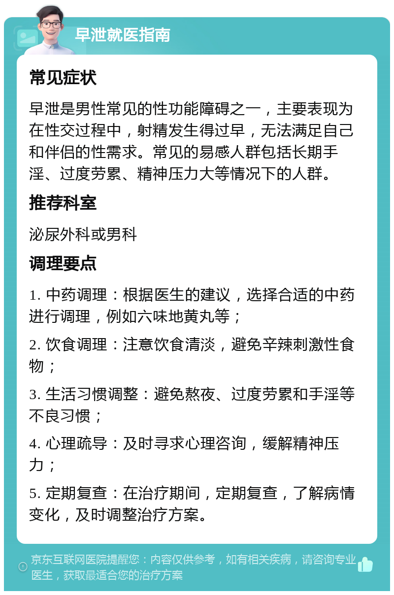 早泄就医指南 常见症状 早泄是男性常见的性功能障碍之一，主要表现为在性交过程中，射精发生得过早，无法满足自己和伴侣的性需求。常见的易感人群包括长期手淫、过度劳累、精神压力大等情况下的人群。 推荐科室 泌尿外科或男科 调理要点 1. 中药调理：根据医生的建议，选择合适的中药进行调理，例如六味地黄丸等； 2. 饮食调理：注意饮食清淡，避免辛辣刺激性食物； 3. 生活习惯调整：避免熬夜、过度劳累和手淫等不良习惯； 4. 心理疏导：及时寻求心理咨询，缓解精神压力； 5. 定期复查：在治疗期间，定期复查，了解病情变化，及时调整治疗方案。