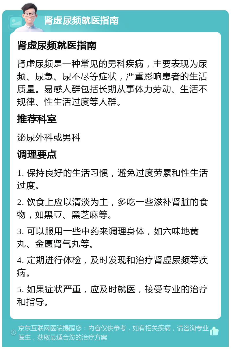 肾虚尿频就医指南 肾虚尿频就医指南 肾虚尿频是一种常见的男科疾病，主要表现为尿频、尿急、尿不尽等症状，严重影响患者的生活质量。易感人群包括长期从事体力劳动、生活不规律、性生活过度等人群。 推荐科室 泌尿外科或男科 调理要点 1. 保持良好的生活习惯，避免过度劳累和性生活过度。 2. 饮食上应以清淡为主，多吃一些滋补肾脏的食物，如黑豆、黑芝麻等。 3. 可以服用一些中药来调理身体，如六味地黄丸、金匮肾气丸等。 4. 定期进行体检，及时发现和治疗肾虚尿频等疾病。 5. 如果症状严重，应及时就医，接受专业的治疗和指导。