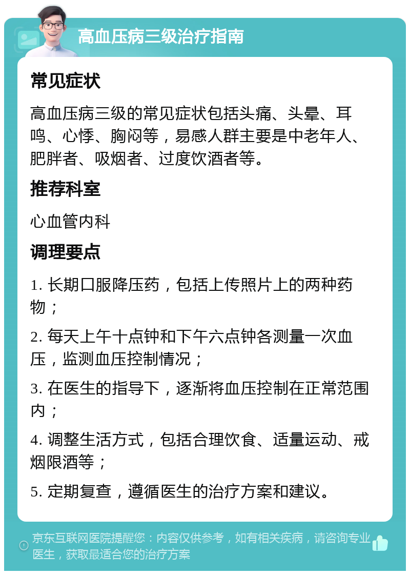 高血压病三级治疗指南 常见症状 高血压病三级的常见症状包括头痛、头晕、耳鸣、心悸、胸闷等，易感人群主要是中老年人、肥胖者、吸烟者、过度饮酒者等。 推荐科室 心血管内科 调理要点 1. 长期口服降压药，包括上传照片上的两种药物； 2. 每天上午十点钟和下午六点钟各测量一次血压，监测血压控制情况； 3. 在医生的指导下，逐渐将血压控制在正常范围内； 4. 调整生活方式，包括合理饮食、适量运动、戒烟限酒等； 5. 定期复查，遵循医生的治疗方案和建议。