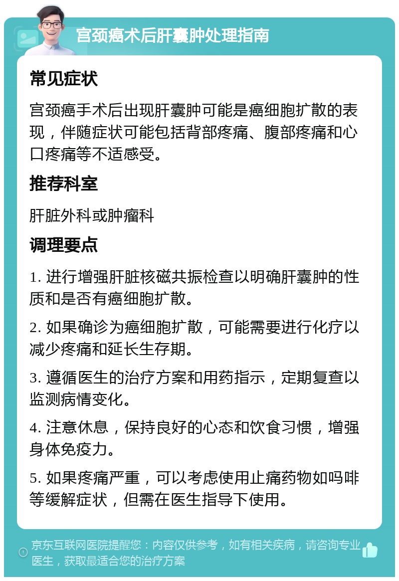 宫颈癌术后肝囊肿处理指南 常见症状 宫颈癌手术后出现肝囊肿可能是癌细胞扩散的表现，伴随症状可能包括背部疼痛、腹部疼痛和心口疼痛等不适感受。 推荐科室 肝脏外科或肿瘤科 调理要点 1. 进行增强肝脏核磁共振检查以明确肝囊肿的性质和是否有癌细胞扩散。 2. 如果确诊为癌细胞扩散，可能需要进行化疗以减少疼痛和延长生存期。 3. 遵循医生的治疗方案和用药指示，定期复查以监测病情变化。 4. 注意休息，保持良好的心态和饮食习惯，增强身体免疫力。 5. 如果疼痛严重，可以考虑使用止痛药物如吗啡等缓解症状，但需在医生指导下使用。