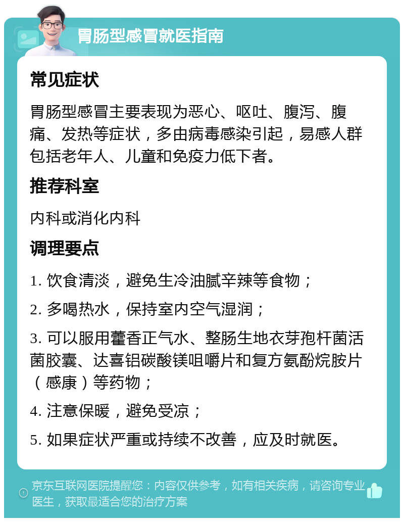 胃肠型感冒就医指南 常见症状 胃肠型感冒主要表现为恶心、呕吐、腹泻、腹痛、发热等症状，多由病毒感染引起，易感人群包括老年人、儿童和免疫力低下者。 推荐科室 内科或消化内科 调理要点 1. 饮食清淡，避免生冷油腻辛辣等食物； 2. 多喝热水，保持室内空气湿润； 3. 可以服用藿香正气水、整肠生地衣芽孢杆菌活菌胶囊、达喜铝碳酸镁咀嚼片和复方氨酚烷胺片（感康）等药物； 4. 注意保暖，避免受凉； 5. 如果症状严重或持续不改善，应及时就医。