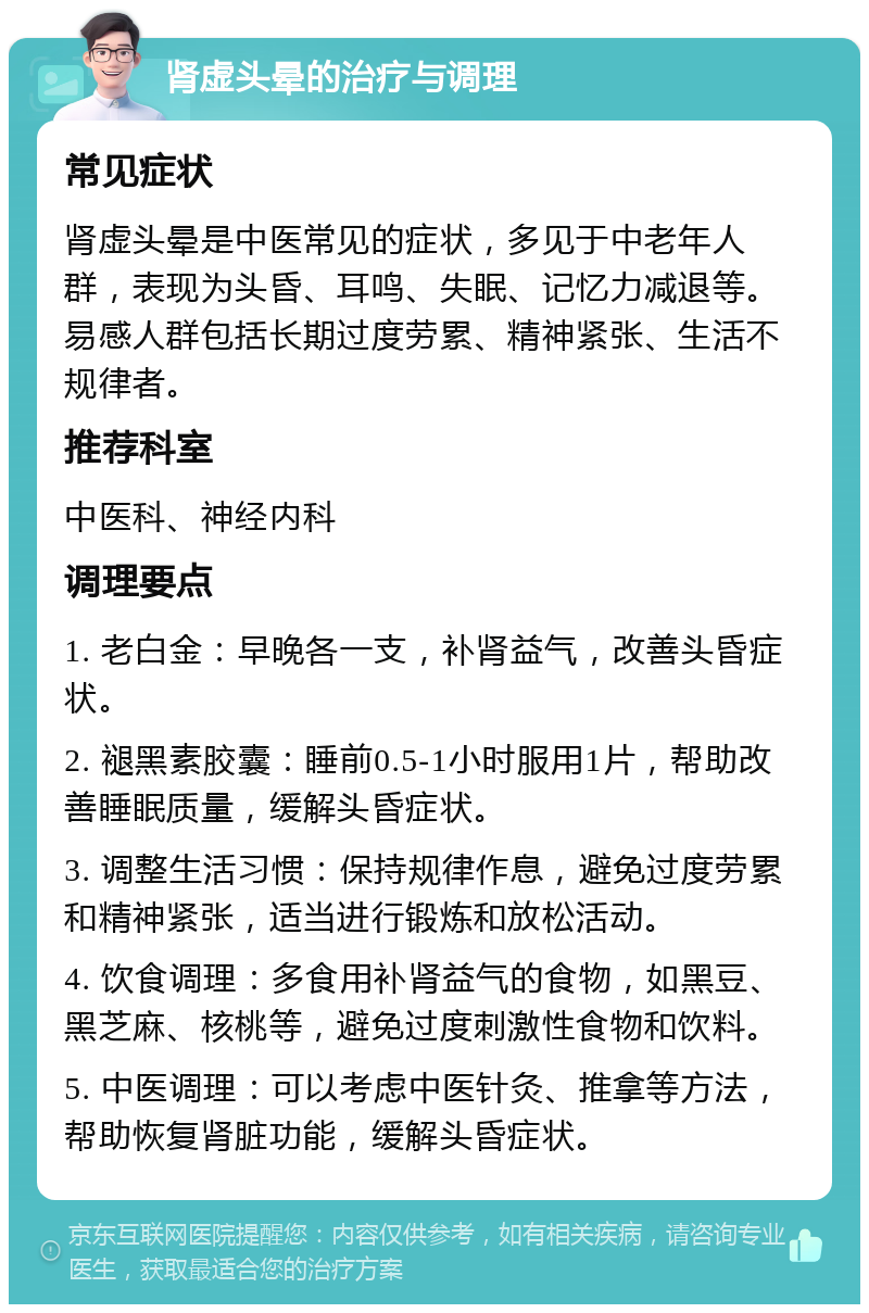 肾虚头晕的治疗与调理 常见症状 肾虚头晕是中医常见的症状，多见于中老年人群，表现为头昏、耳鸣、失眠、记忆力减退等。易感人群包括长期过度劳累、精神紧张、生活不规律者。 推荐科室 中医科、神经内科 调理要点 1. 老白金：早晚各一支，补肾益气，改善头昏症状。 2. 褪黑素胶囊：睡前0.5-1小时服用1片，帮助改善睡眠质量，缓解头昏症状。 3. 调整生活习惯：保持规律作息，避免过度劳累和精神紧张，适当进行锻炼和放松活动。 4. 饮食调理：多食用补肾益气的食物，如黑豆、黑芝麻、核桃等，避免过度刺激性食物和饮料。 5. 中医调理：可以考虑中医针灸、推拿等方法，帮助恢复肾脏功能，缓解头昏症状。