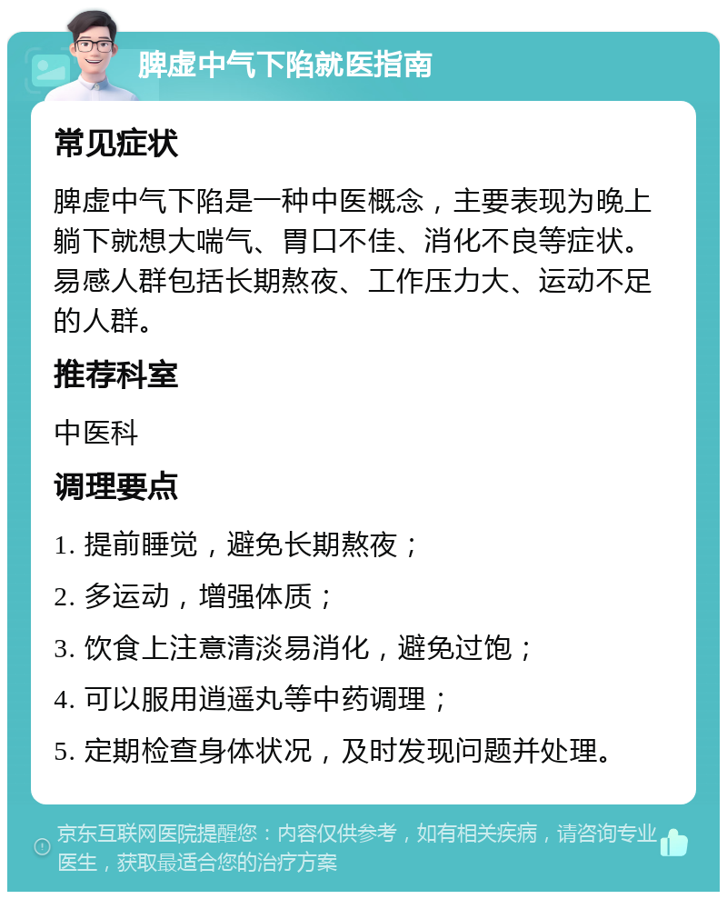 脾虚中气下陷就医指南 常见症状 脾虚中气下陷是一种中医概念，主要表现为晚上躺下就想大喘气、胃口不佳、消化不良等症状。易感人群包括长期熬夜、工作压力大、运动不足的人群。 推荐科室 中医科 调理要点 1. 提前睡觉，避免长期熬夜； 2. 多运动，增强体质； 3. 饮食上注意清淡易消化，避免过饱； 4. 可以服用逍遥丸等中药调理； 5. 定期检查身体状况，及时发现问题并处理。