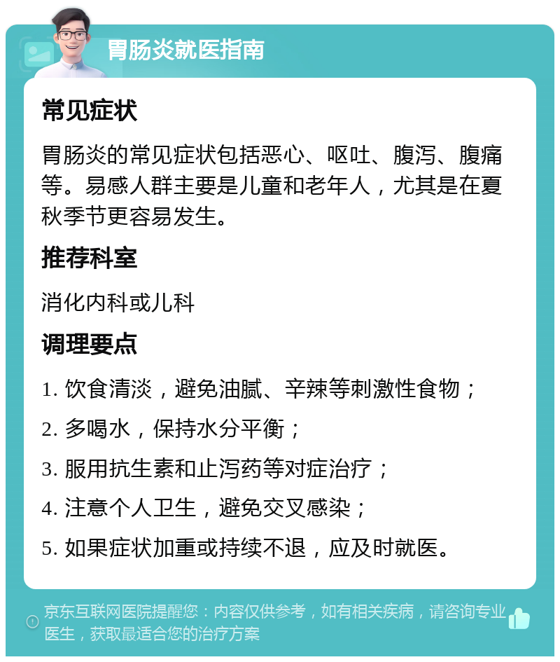 胃肠炎就医指南 常见症状 胃肠炎的常见症状包括恶心、呕吐、腹泻、腹痛等。易感人群主要是儿童和老年人，尤其是在夏秋季节更容易发生。 推荐科室 消化内科或儿科 调理要点 1. 饮食清淡，避免油腻、辛辣等刺激性食物； 2. 多喝水，保持水分平衡； 3. 服用抗生素和止泻药等对症治疗； 4. 注意个人卫生，避免交叉感染； 5. 如果症状加重或持续不退，应及时就医。