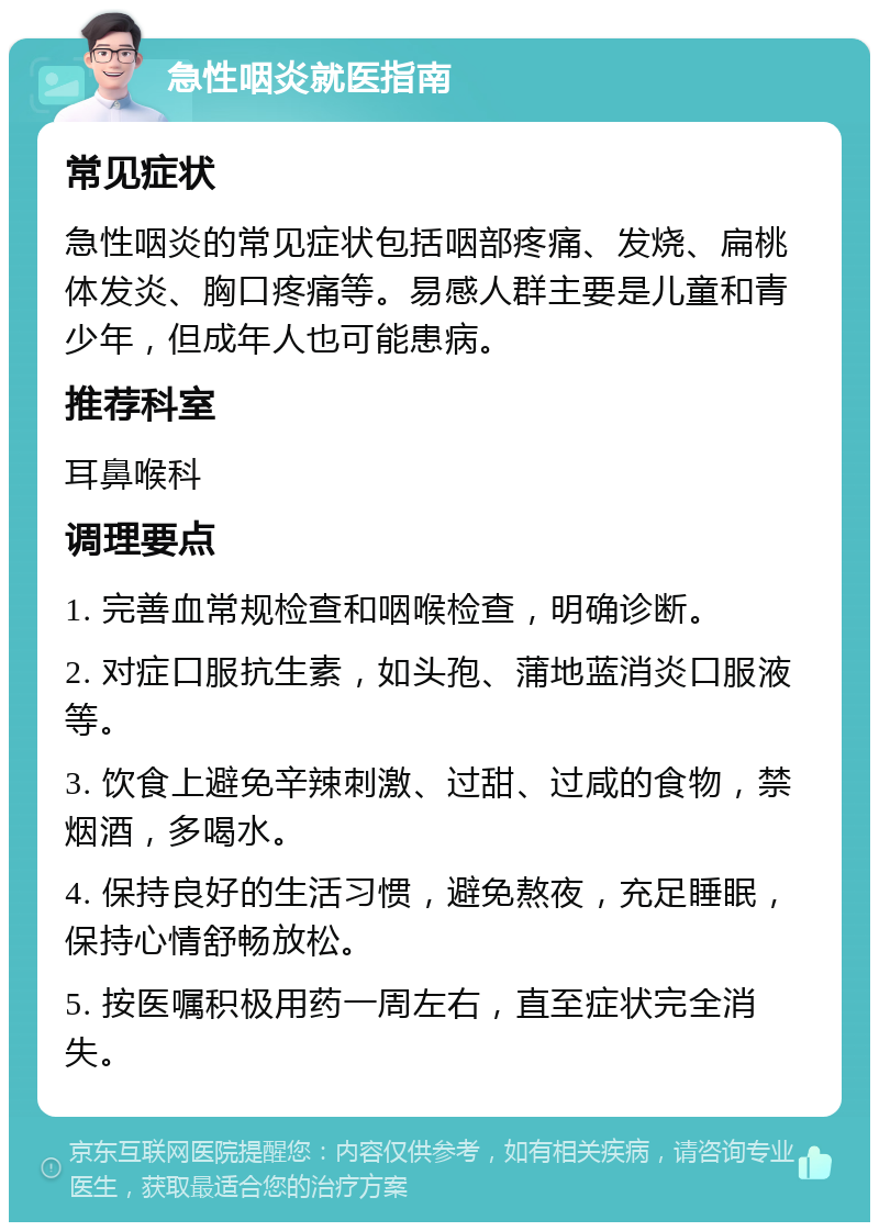 急性咽炎就医指南 常见症状 急性咽炎的常见症状包括咽部疼痛、发烧、扁桃体发炎、胸口疼痛等。易感人群主要是儿童和青少年，但成年人也可能患病。 推荐科室 耳鼻喉科 调理要点 1. 完善血常规检查和咽喉检查，明确诊断。 2. 对症口服抗生素，如头孢、蒲地蓝消炎口服液等。 3. 饮食上避免辛辣刺激、过甜、过咸的食物，禁烟酒，多喝水。 4. 保持良好的生活习惯，避免熬夜，充足睡眠，保持心情舒畅放松。 5. 按医嘱积极用药一周左右，直至症状完全消失。