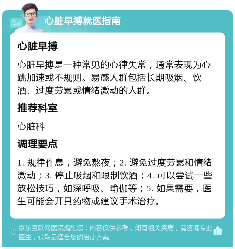 心脏早搏就医指南 心脏早搏 心脏早搏是一种常见的心律失常，通常表现为心跳加速或不规则。易感人群包括长期吸烟、饮酒、过度劳累或情绪激动的人群。 推荐科室 心脏科 调理要点 1. 规律作息，避免熬夜；2. 避免过度劳累和情绪激动；3. 停止吸烟和限制饮酒；4. 可以尝试一些放松技巧，如深呼吸、瑜伽等；5. 如果需要，医生可能会开具药物或建议手术治疗。