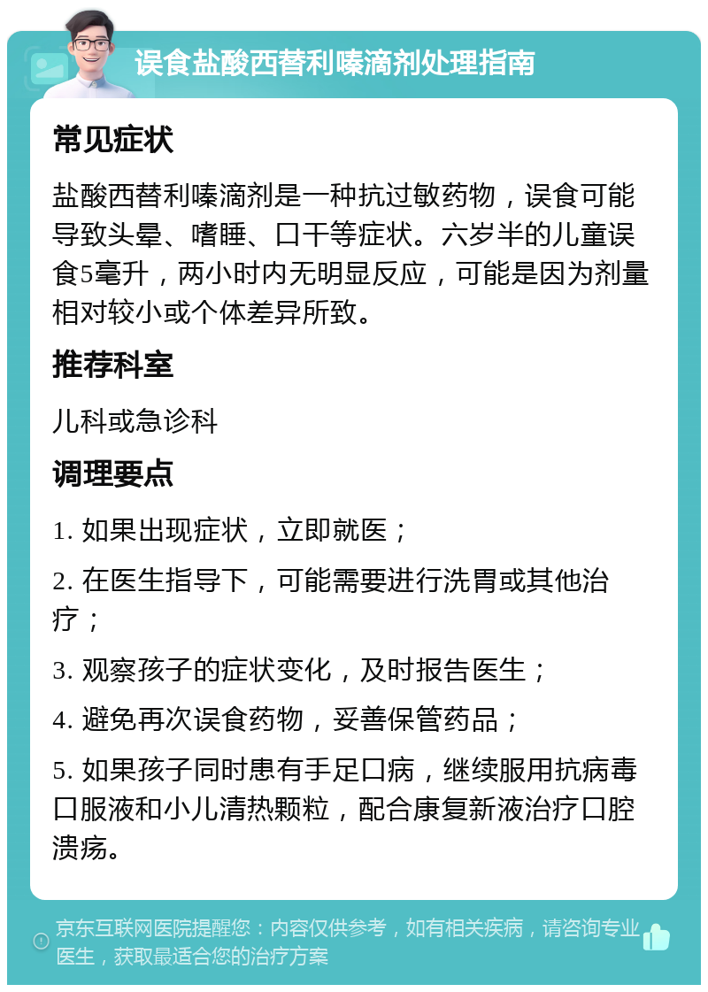 误食盐酸西替利嗪滴剂处理指南 常见症状 盐酸西替利嗪滴剂是一种抗过敏药物，误食可能导致头晕、嗜睡、口干等症状。六岁半的儿童误食5毫升，两小时内无明显反应，可能是因为剂量相对较小或个体差异所致。 推荐科室 儿科或急诊科 调理要点 1. 如果出现症状，立即就医； 2. 在医生指导下，可能需要进行洗胃或其他治疗； 3. 观察孩子的症状变化，及时报告医生； 4. 避免再次误食药物，妥善保管药品； 5. 如果孩子同时患有手足口病，继续服用抗病毒口服液和小儿清热颗粒，配合康复新液治疗口腔溃疡。