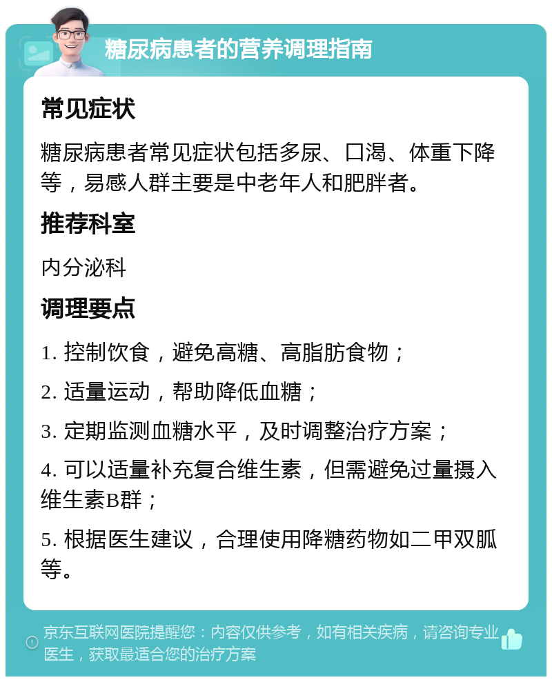 糖尿病患者的营养调理指南 常见症状 糖尿病患者常见症状包括多尿、口渴、体重下降等，易感人群主要是中老年人和肥胖者。 推荐科室 内分泌科 调理要点 1. 控制饮食，避免高糖、高脂肪食物； 2. 适量运动，帮助降低血糖； 3. 定期监测血糖水平，及时调整治疗方案； 4. 可以适量补充复合维生素，但需避免过量摄入维生素B群； 5. 根据医生建议，合理使用降糖药物如二甲双胍等。