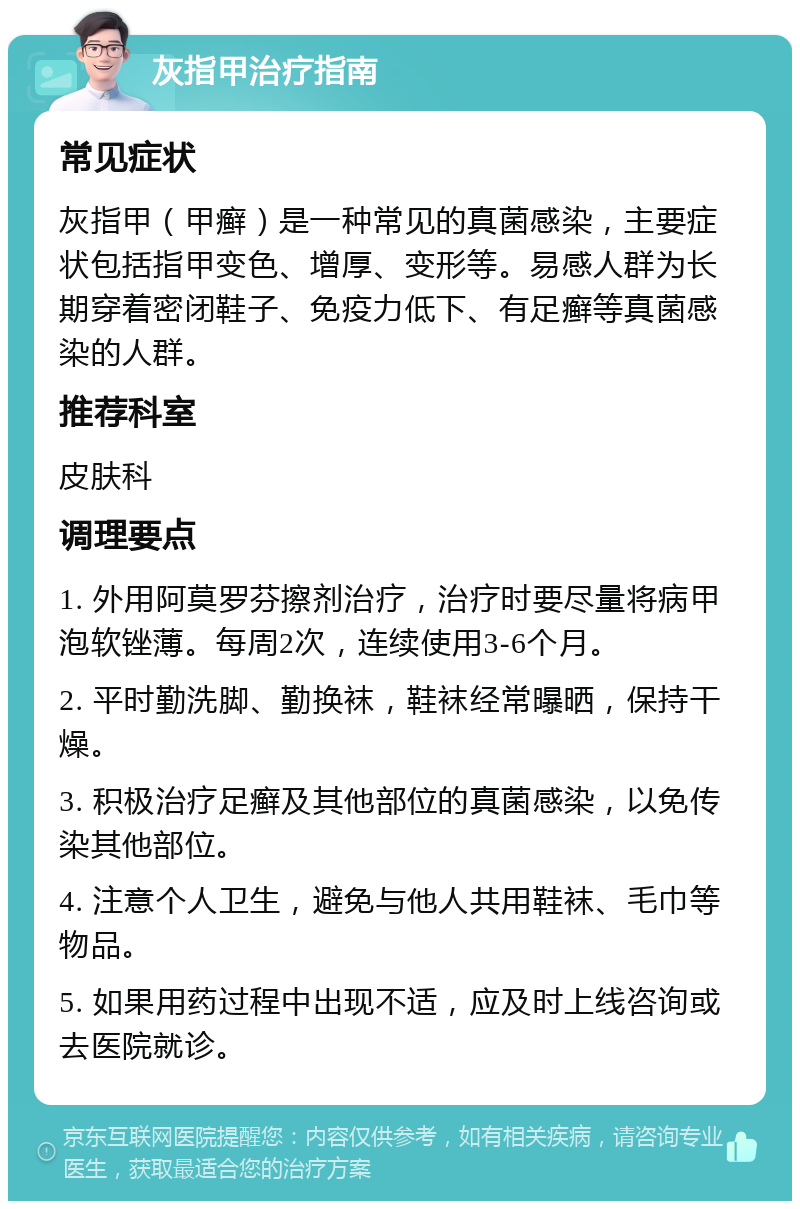 灰指甲治疗指南 常见症状 灰指甲（甲癣）是一种常见的真菌感染，主要症状包括指甲变色、增厚、变形等。易感人群为长期穿着密闭鞋子、免疫力低下、有足癣等真菌感染的人群。 推荐科室 皮肤科 调理要点 1. 外用阿莫罗芬擦剂治疗，治疗时要尽量将病甲泡软锉薄。每周2次，连续使用3-6个月。 2. 平时勤洗脚、勤换袜，鞋袜经常曝晒，保持干燥。 3. 积极治疗足癣及其他部位的真菌感染，以免传染其他部位。 4. 注意个人卫生，避免与他人共用鞋袜、毛巾等物品。 5. 如果用药过程中出现不适，应及时上线咨询或去医院就诊。