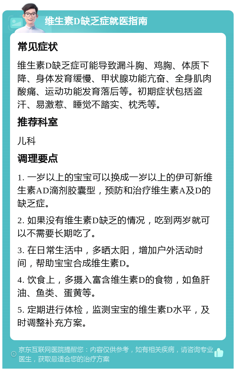 维生素D缺乏症就医指南 常见症状 维生素D缺乏症可能导致漏斗胸、鸡胸、体质下降、身体发育缓慢、甲状腺功能亢奋、全身肌肉酸痛、运动功能发育落后等。初期症状包括盗汗、易激惹、睡觉不踏实、枕秃等。 推荐科室 儿科 调理要点 1. 一岁以上的宝宝可以换成一岁以上的伊可新维生素AD滴剂胶囊型，预防和治疗维生素A及D的缺乏症。 2. 如果没有维生素D缺乏的情况，吃到两岁就可以不需要长期吃了。 3. 在日常生活中，多晒太阳，增加户外活动时间，帮助宝宝合成维生素D。 4. 饮食上，多摄入富含维生素D的食物，如鱼肝油、鱼类、蛋黄等。 5. 定期进行体检，监测宝宝的维生素D水平，及时调整补充方案。