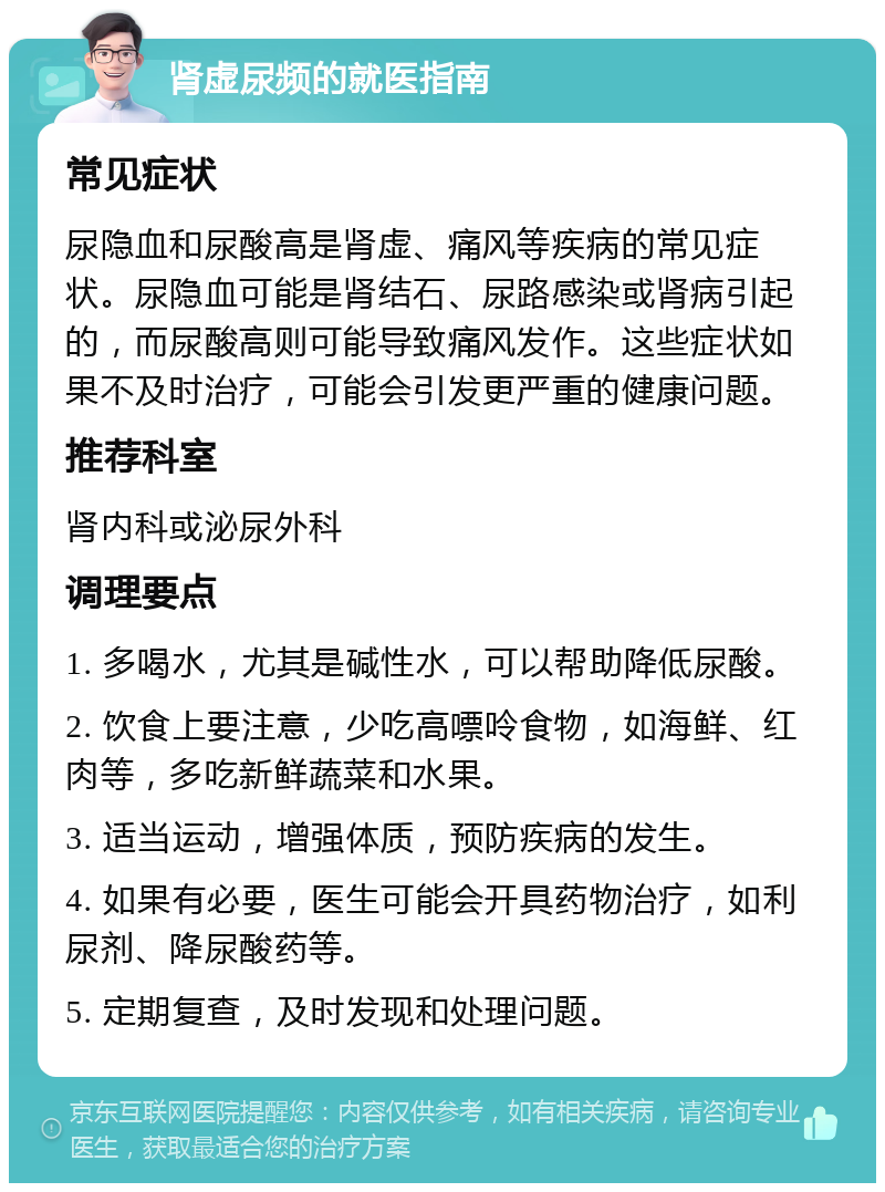 肾虚尿频的就医指南 常见症状 尿隐血和尿酸高是肾虚、痛风等疾病的常见症状。尿隐血可能是肾结石、尿路感染或肾病引起的，而尿酸高则可能导致痛风发作。这些症状如果不及时治疗，可能会引发更严重的健康问题。 推荐科室 肾内科或泌尿外科 调理要点 1. 多喝水，尤其是碱性水，可以帮助降低尿酸。 2. 饮食上要注意，少吃高嘌呤食物，如海鲜、红肉等，多吃新鲜蔬菜和水果。 3. 适当运动，增强体质，预防疾病的发生。 4. 如果有必要，医生可能会开具药物治疗，如利尿剂、降尿酸药等。 5. 定期复查，及时发现和处理问题。