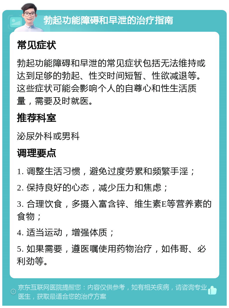 勃起功能障碍和早泄的治疗指南 常见症状 勃起功能障碍和早泄的常见症状包括无法维持或达到足够的勃起、性交时间短暂、性欲减退等。这些症状可能会影响个人的自尊心和性生活质量，需要及时就医。 推荐科室 泌尿外科或男科 调理要点 1. 调整生活习惯，避免过度劳累和频繁手淫； 2. 保持良好的心态，减少压力和焦虑； 3. 合理饮食，多摄入富含锌、维生素E等营养素的食物； 4. 适当运动，增强体质； 5. 如果需要，遵医嘱使用药物治疗，如伟哥、必利劲等。