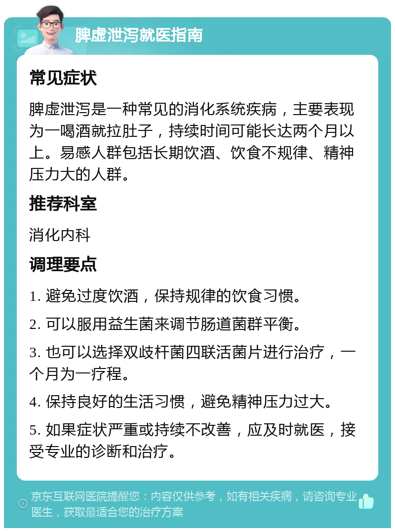 脾虚泄泻就医指南 常见症状 脾虚泄泻是一种常见的消化系统疾病，主要表现为一喝酒就拉肚子，持续时间可能长达两个月以上。易感人群包括长期饮酒、饮食不规律、精神压力大的人群。 推荐科室 消化内科 调理要点 1. 避免过度饮酒，保持规律的饮食习惯。 2. 可以服用益生菌来调节肠道菌群平衡。 3. 也可以选择双歧杆菌四联活菌片进行治疗，一个月为一疗程。 4. 保持良好的生活习惯，避免精神压力过大。 5. 如果症状严重或持续不改善，应及时就医，接受专业的诊断和治疗。