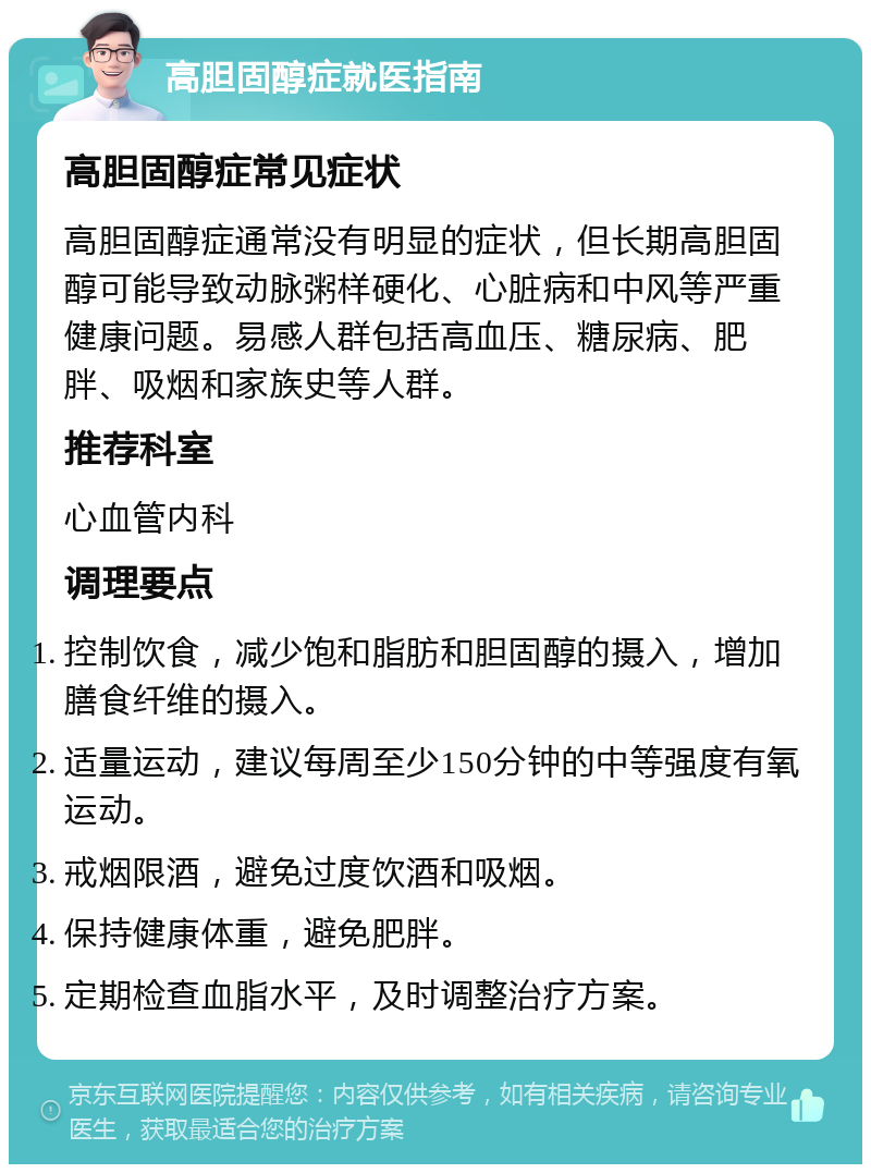 高胆固醇症就医指南 高胆固醇症常见症状 高胆固醇症通常没有明显的症状，但长期高胆固醇可能导致动脉粥样硬化、心脏病和中风等严重健康问题。易感人群包括高血压、糖尿病、肥胖、吸烟和家族史等人群。 推荐科室 心血管内科 调理要点 控制饮食，减少饱和脂肪和胆固醇的摄入，增加膳食纤维的摄入。 适量运动，建议每周至少150分钟的中等强度有氧运动。 戒烟限酒，避免过度饮酒和吸烟。 保持健康体重，避免肥胖。 定期检查血脂水平，及时调整治疗方案。