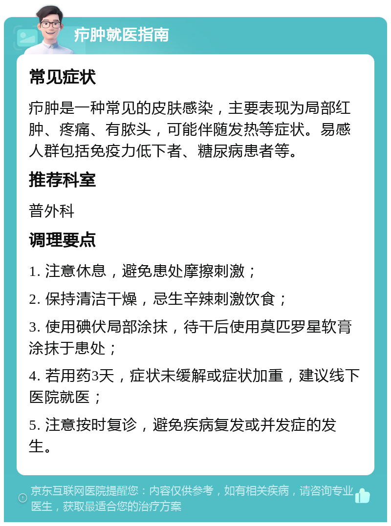 疖肿就医指南 常见症状 疖肿是一种常见的皮肤感染，主要表现为局部红肿、疼痛、有脓头，可能伴随发热等症状。易感人群包括免疫力低下者、糖尿病患者等。 推荐科室 普外科 调理要点 1. 注意休息，避免患处摩擦刺激； 2. 保持清洁干燥，忌生辛辣刺激饮食； 3. 使用碘伏局部涂抹，待干后使用莫匹罗星软膏涂抹于患处； 4. 若用药3天，症状未缓解或症状加重，建议线下医院就医； 5. 注意按时复诊，避免疾病复发或并发症的发生。