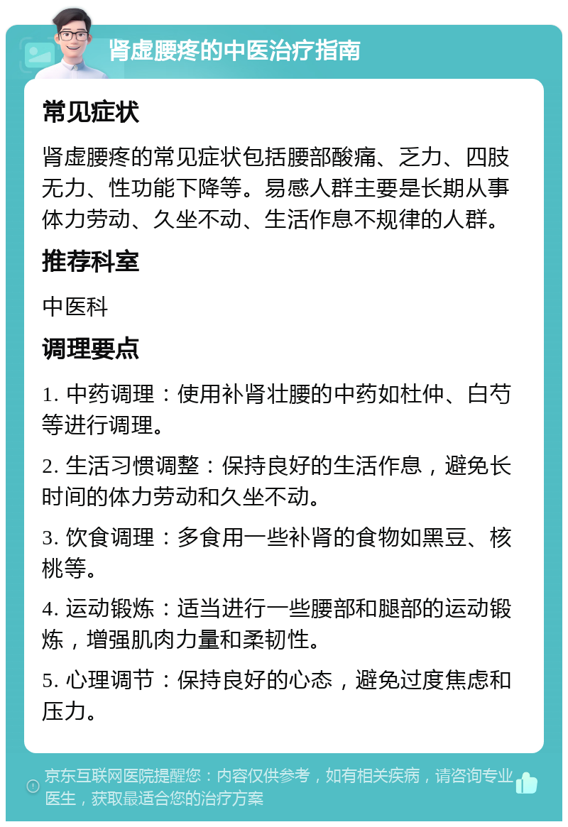 肾虚腰疼的中医治疗指南 常见症状 肾虚腰疼的常见症状包括腰部酸痛、乏力、四肢无力、性功能下降等。易感人群主要是长期从事体力劳动、久坐不动、生活作息不规律的人群。 推荐科室 中医科 调理要点 1. 中药调理：使用补肾壮腰的中药如杜仲、白芍等进行调理。 2. 生活习惯调整：保持良好的生活作息，避免长时间的体力劳动和久坐不动。 3. 饮食调理：多食用一些补肾的食物如黑豆、核桃等。 4. 运动锻炼：适当进行一些腰部和腿部的运动锻炼，增强肌肉力量和柔韧性。 5. 心理调节：保持良好的心态，避免过度焦虑和压力。