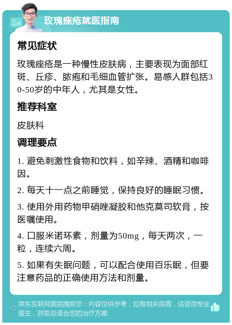 玫瑰痤疮就医指南 常见症状 玫瑰痤疮是一种慢性皮肤病，主要表现为面部红斑、丘疹、脓疱和毛细血管扩张。易感人群包括30-50岁的中年人，尤其是女性。 推荐科室 皮肤科 调理要点 1. 避免刺激性食物和饮料，如辛辣、酒精和咖啡因。 2. 每天十一点之前睡觉，保持良好的睡眠习惯。 3. 使用外用药物甲硝唑凝胶和他克莫司软膏，按医嘱使用。 4. 口服米诺环素，剂量为50mg，每天两次，一粒，连续六周。 5. 如果有失眠问题，可以配合使用百乐眠，但要注意药品的正确使用方法和剂量。