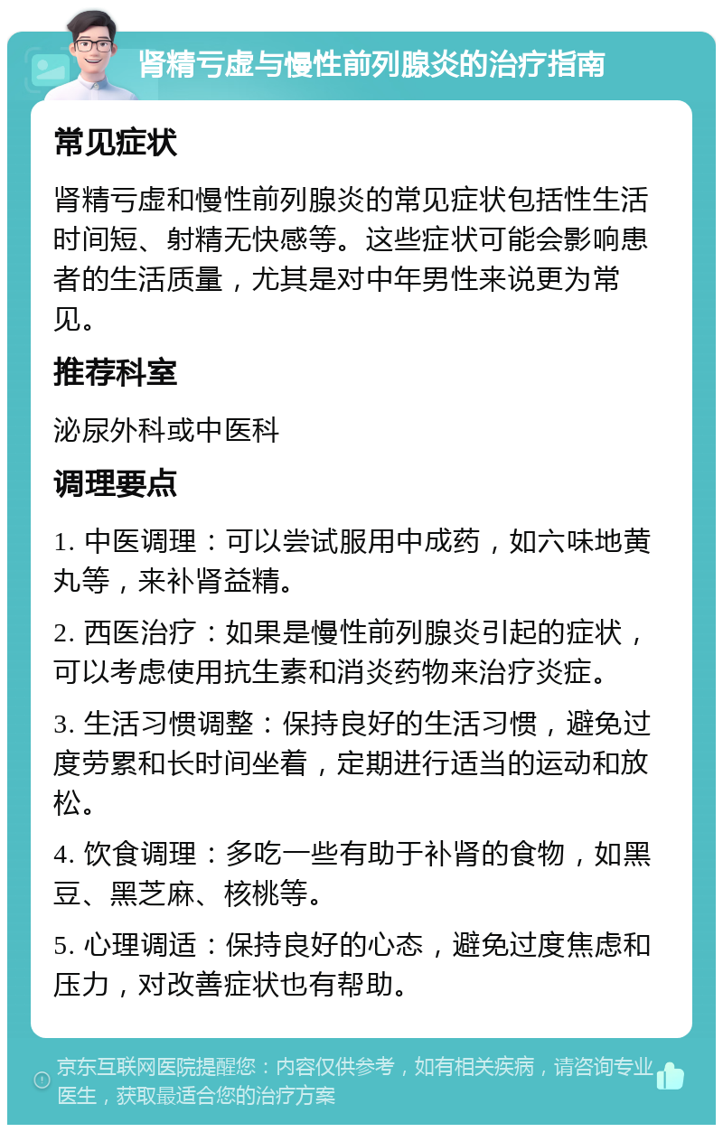 肾精亏虚与慢性前列腺炎的治疗指南 常见症状 肾精亏虚和慢性前列腺炎的常见症状包括性生活时间短、射精无快感等。这些症状可能会影响患者的生活质量，尤其是对中年男性来说更为常见。 推荐科室 泌尿外科或中医科 调理要点 1. 中医调理：可以尝试服用中成药，如六味地黄丸等，来补肾益精。 2. 西医治疗：如果是慢性前列腺炎引起的症状，可以考虑使用抗生素和消炎药物来治疗炎症。 3. 生活习惯调整：保持良好的生活习惯，避免过度劳累和长时间坐着，定期进行适当的运动和放松。 4. 饮食调理：多吃一些有助于补肾的食物，如黑豆、黑芝麻、核桃等。 5. 心理调适：保持良好的心态，避免过度焦虑和压力，对改善症状也有帮助。