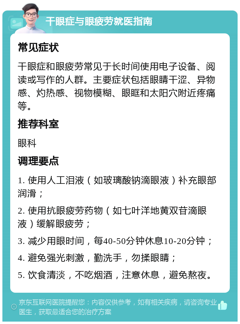 干眼症与眼疲劳就医指南 常见症状 干眼症和眼疲劳常见于长时间使用电子设备、阅读或写作的人群。主要症状包括眼睛干涩、异物感、灼热感、视物模糊、眼眶和太阳穴附近疼痛等。 推荐科室 眼科 调理要点 1. 使用人工泪液（如玻璃酸钠滴眼液）补充眼部润滑； 2. 使用抗眼疲劳药物（如七叶洋地黄双苷滴眼液）缓解眼疲劳； 3. 减少用眼时间，每40-50分钟休息10-20分钟； 4. 避免强光刺激，勤洗手，勿揉眼睛； 5. 饮食清淡，不吃烟酒，注意休息，避免熬夜。