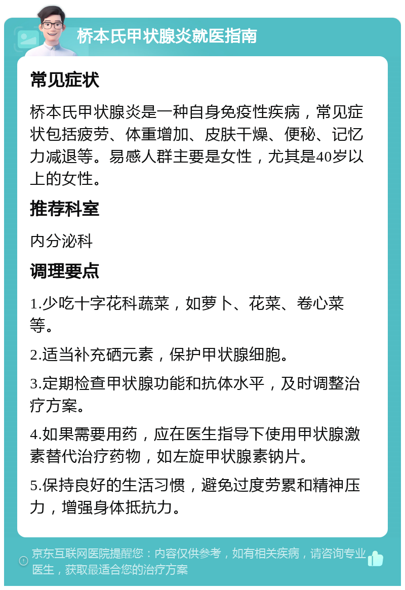 桥本氏甲状腺炎就医指南 常见症状 桥本氏甲状腺炎是一种自身免疫性疾病，常见症状包括疲劳、体重增加、皮肤干燥、便秘、记忆力减退等。易感人群主要是女性，尤其是40岁以上的女性。 推荐科室 内分泌科 调理要点 1.少吃十字花科蔬菜，如萝卜、花菜、卷心菜等。 2.适当补充硒元素，保护甲状腺细胞。 3.定期检查甲状腺功能和抗体水平，及时调整治疗方案。 4.如果需要用药，应在医生指导下使用甲状腺激素替代治疗药物，如左旋甲状腺素钠片。 5.保持良好的生活习惯，避免过度劳累和精神压力，增强身体抵抗力。