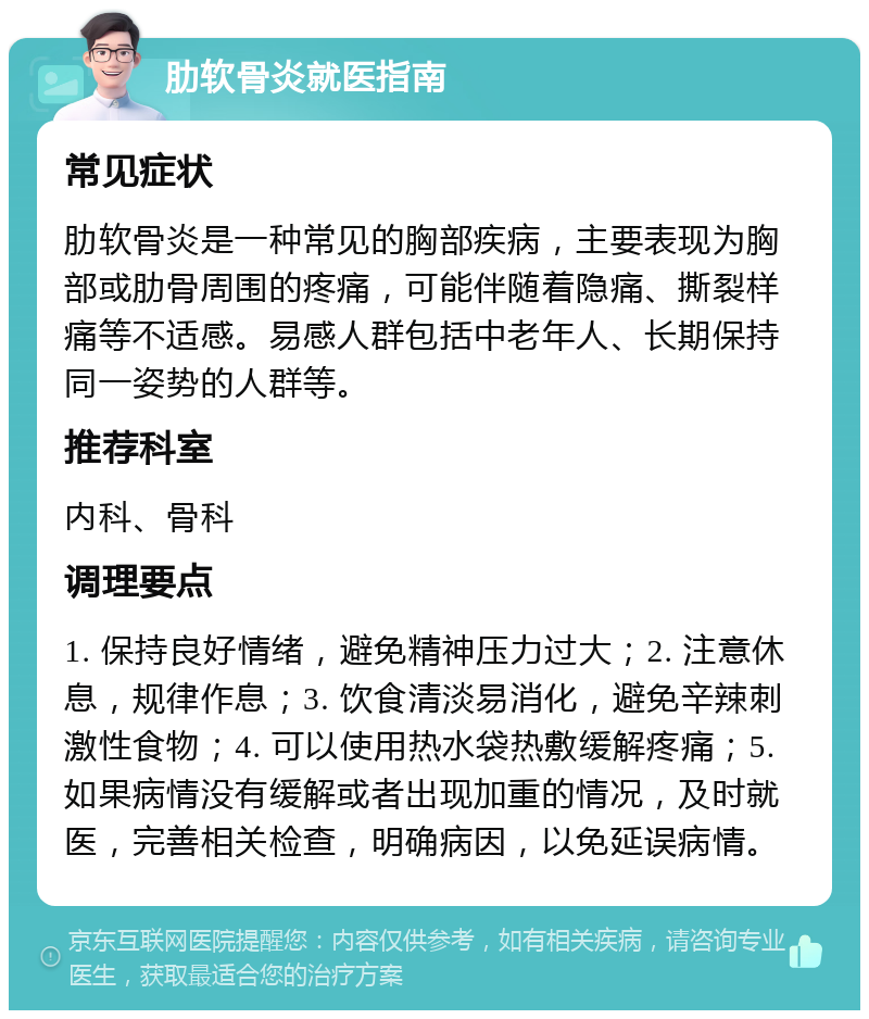 肋软骨炎就医指南 常见症状 肋软骨炎是一种常见的胸部疾病，主要表现为胸部或肋骨周围的疼痛，可能伴随着隐痛、撕裂样痛等不适感。易感人群包括中老年人、长期保持同一姿势的人群等。 推荐科室 内科、骨科 调理要点 1. 保持良好情绪，避免精神压力过大；2. 注意休息，规律作息；3. 饮食清淡易消化，避免辛辣刺激性食物；4. 可以使用热水袋热敷缓解疼痛；5. 如果病情没有缓解或者出现加重的情况，及时就医，完善相关检查，明确病因，以免延误病情。