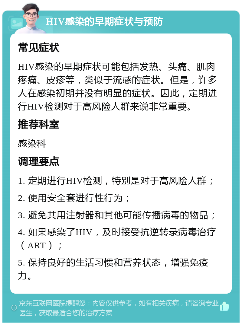 HIV感染的早期症状与预防 常见症状 HIV感染的早期症状可能包括发热、头痛、肌肉疼痛、皮疹等，类似于流感的症状。但是，许多人在感染初期并没有明显的症状。因此，定期进行HIV检测对于高风险人群来说非常重要。 推荐科室 感染科 调理要点 1. 定期进行HIV检测，特别是对于高风险人群； 2. 使用安全套进行性行为； 3. 避免共用注射器和其他可能传播病毒的物品； 4. 如果感染了HIV，及时接受抗逆转录病毒治疗（ART）； 5. 保持良好的生活习惯和营养状态，增强免疫力。