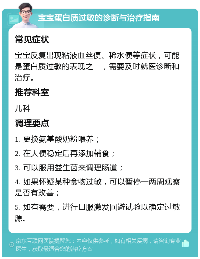 宝宝蛋白质过敏的诊断与治疗指南 常见症状 宝宝反复出现粘液血丝便、稀水便等症状，可能是蛋白质过敏的表现之一，需要及时就医诊断和治疗。 推荐科室 儿科 调理要点 1. 更换氨基酸奶粉喂养； 2. 在大便稳定后再添加辅食； 3. 可以服用益生菌来调理肠道； 4. 如果怀疑某种食物过敏，可以暂停一两周观察是否有改善； 5. 如有需要，进行口服激发回避试验以确定过敏源。