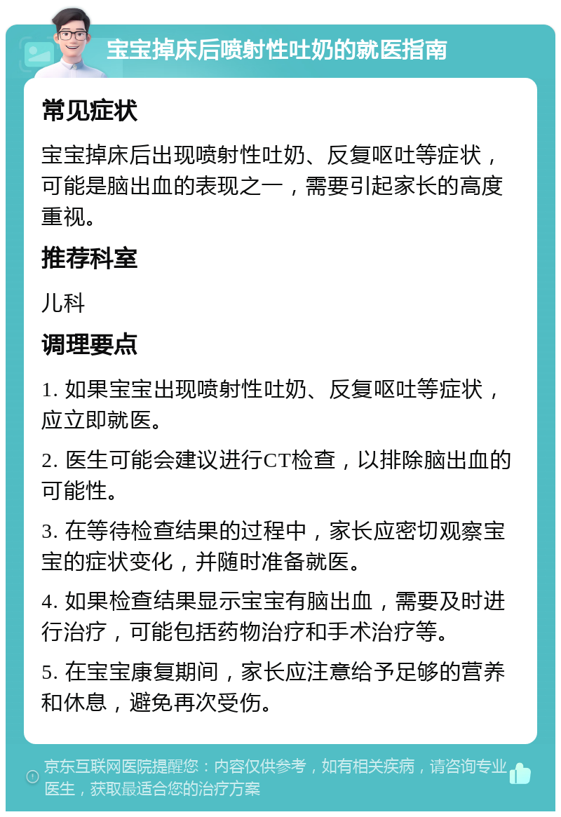 宝宝掉床后喷射性吐奶的就医指南 常见症状 宝宝掉床后出现喷射性吐奶、反复呕吐等症状，可能是脑出血的表现之一，需要引起家长的高度重视。 推荐科室 儿科 调理要点 1. 如果宝宝出现喷射性吐奶、反复呕吐等症状，应立即就医。 2. 医生可能会建议进行CT检查，以排除脑出血的可能性。 3. 在等待检查结果的过程中，家长应密切观察宝宝的症状变化，并随时准备就医。 4. 如果检查结果显示宝宝有脑出血，需要及时进行治疗，可能包括药物治疗和手术治疗等。 5. 在宝宝康复期间，家长应注意给予足够的营养和休息，避免再次受伤。