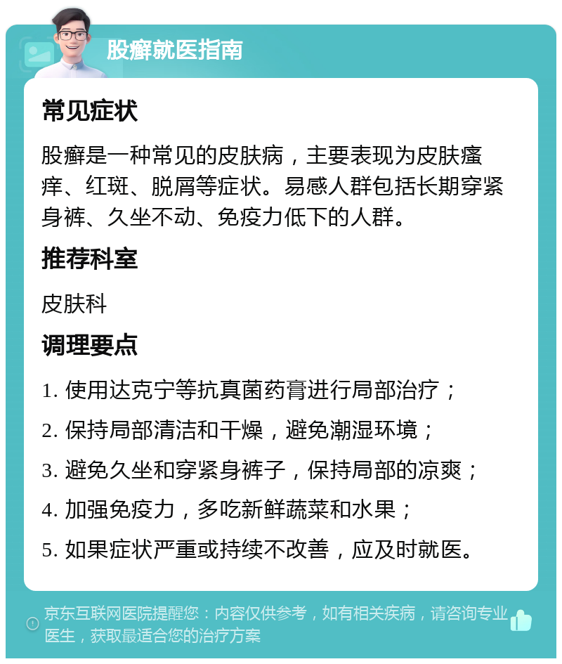 股癣就医指南 常见症状 股癣是一种常见的皮肤病，主要表现为皮肤瘙痒、红斑、脱屑等症状。易感人群包括长期穿紧身裤、久坐不动、免疫力低下的人群。 推荐科室 皮肤科 调理要点 1. 使用达克宁等抗真菌药膏进行局部治疗； 2. 保持局部清洁和干燥，避免潮湿环境； 3. 避免久坐和穿紧身裤子，保持局部的凉爽； 4. 加强免疫力，多吃新鲜蔬菜和水果； 5. 如果症状严重或持续不改善，应及时就医。