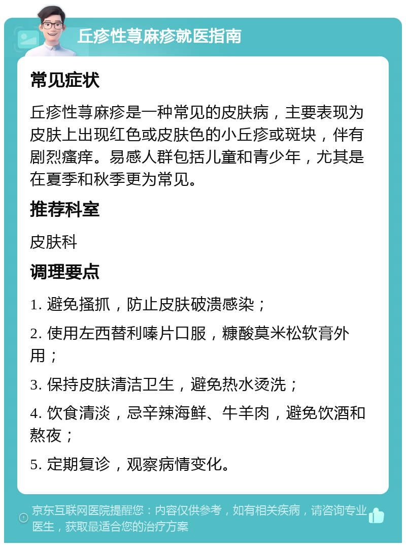 丘疹性荨麻疹就医指南 常见症状 丘疹性荨麻疹是一种常见的皮肤病，主要表现为皮肤上出现红色或皮肤色的小丘疹或斑块，伴有剧烈瘙痒。易感人群包括儿童和青少年，尤其是在夏季和秋季更为常见。 推荐科室 皮肤科 调理要点 1. 避免搔抓，防止皮肤破溃感染； 2. 使用左西替利嗪片口服，糠酸莫米松软膏外用； 3. 保持皮肤清洁卫生，避免热水烫洗； 4. 饮食清淡，忌辛辣海鲜、牛羊肉，避免饮酒和熬夜； 5. 定期复诊，观察病情变化。