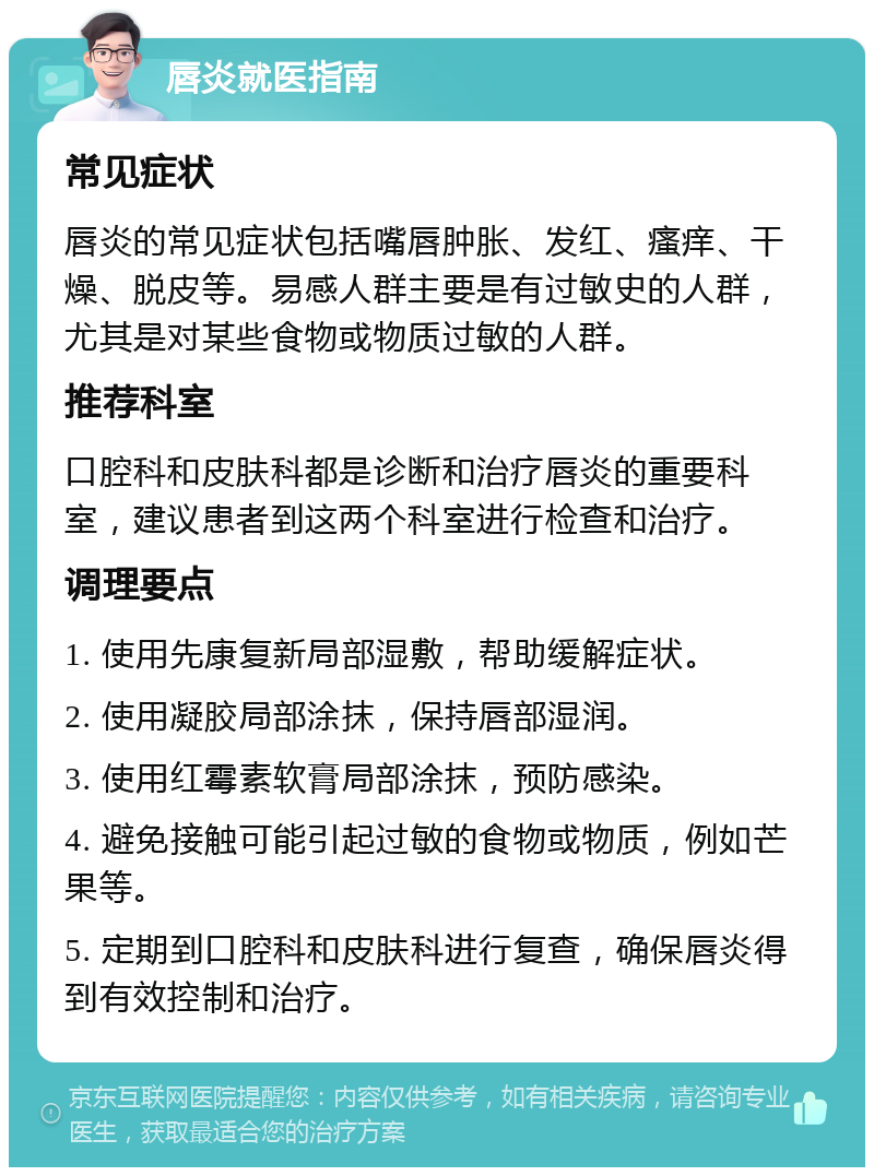 唇炎就医指南 常见症状 唇炎的常见症状包括嘴唇肿胀、发红、瘙痒、干燥、脱皮等。易感人群主要是有过敏史的人群，尤其是对某些食物或物质过敏的人群。 推荐科室 口腔科和皮肤科都是诊断和治疗唇炎的重要科室，建议患者到这两个科室进行检查和治疗。 调理要点 1. 使用先康复新局部湿敷，帮助缓解症状。 2. 使用凝胶局部涂抹，保持唇部湿润。 3. 使用红霉素软膏局部涂抹，预防感染。 4. 避免接触可能引起过敏的食物或物质，例如芒果等。 5. 定期到口腔科和皮肤科进行复查，确保唇炎得到有效控制和治疗。