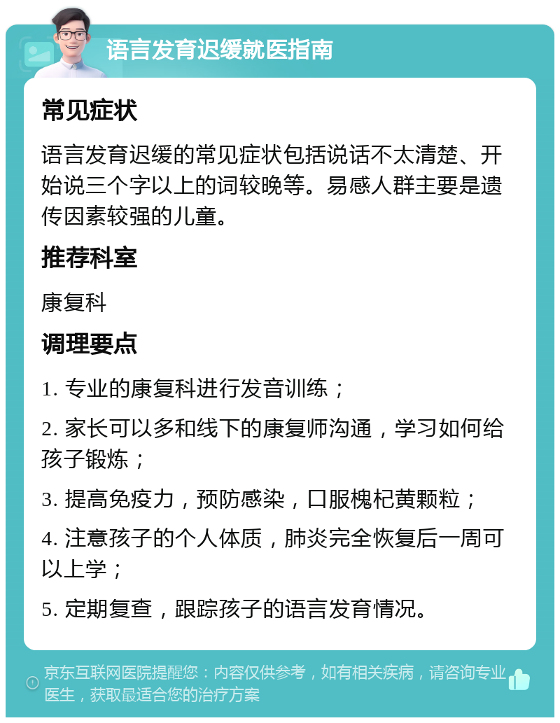 语言发育迟缓就医指南 常见症状 语言发育迟缓的常见症状包括说话不太清楚、开始说三个字以上的词较晚等。易感人群主要是遗传因素较强的儿童。 推荐科室 康复科 调理要点 1. 专业的康复科进行发音训练； 2. 家长可以多和线下的康复师沟通，学习如何给孩子锻炼； 3. 提高免疫力，预防感染，口服槐杞黄颗粒； 4. 注意孩子的个人体质，肺炎完全恢复后一周可以上学； 5. 定期复查，跟踪孩子的语言发育情况。