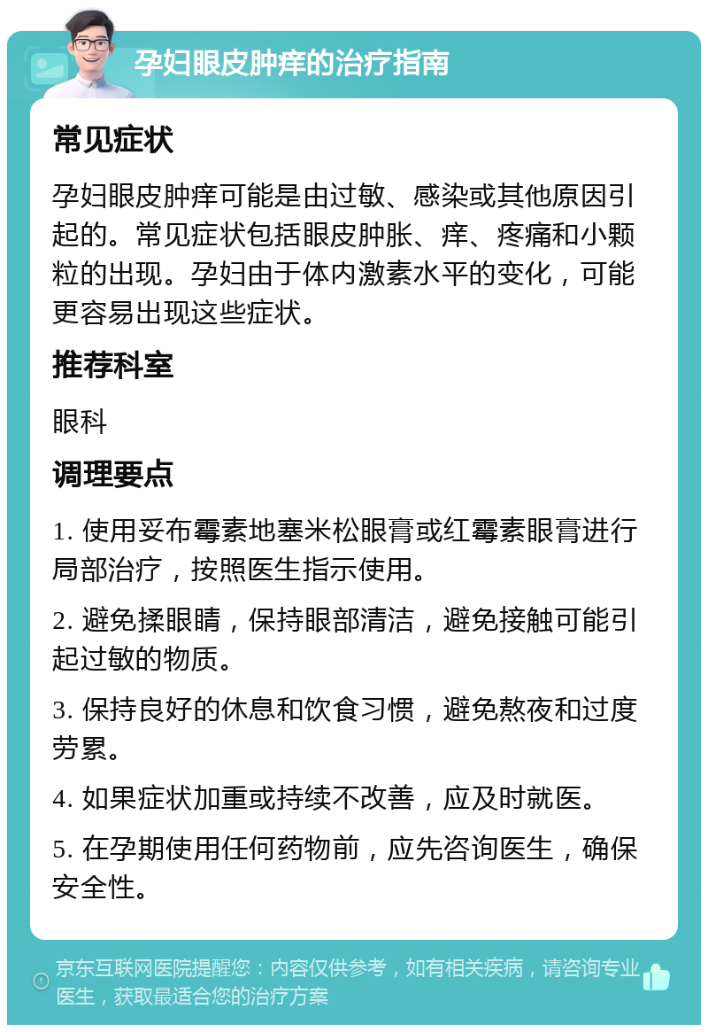 孕妇眼皮肿痒的治疗指南 常见症状 孕妇眼皮肿痒可能是由过敏、感染或其他原因引起的。常见症状包括眼皮肿胀、痒、疼痛和小颗粒的出现。孕妇由于体内激素水平的变化，可能更容易出现这些症状。 推荐科室 眼科 调理要点 1. 使用妥布霉素地塞米松眼膏或红霉素眼膏进行局部治疗，按照医生指示使用。 2. 避免揉眼睛，保持眼部清洁，避免接触可能引起过敏的物质。 3. 保持良好的休息和饮食习惯，避免熬夜和过度劳累。 4. 如果症状加重或持续不改善，应及时就医。 5. 在孕期使用任何药物前，应先咨询医生，确保安全性。