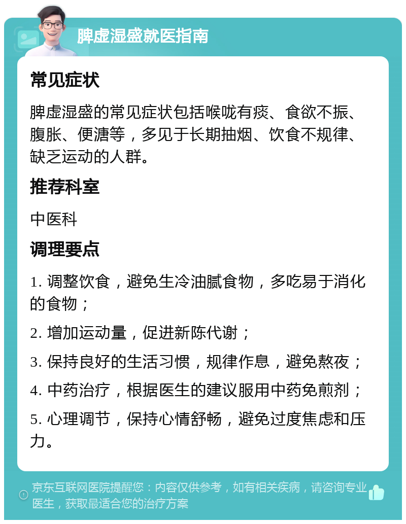 脾虚湿盛就医指南 常见症状 脾虚湿盛的常见症状包括喉咙有痰、食欲不振、腹胀、便溏等，多见于长期抽烟、饮食不规律、缺乏运动的人群。 推荐科室 中医科 调理要点 1. 调整饮食，避免生冷油腻食物，多吃易于消化的食物； 2. 增加运动量，促进新陈代谢； 3. 保持良好的生活习惯，规律作息，避免熬夜； 4. 中药治疗，根据医生的建议服用中药免煎剂； 5. 心理调节，保持心情舒畅，避免过度焦虑和压力。