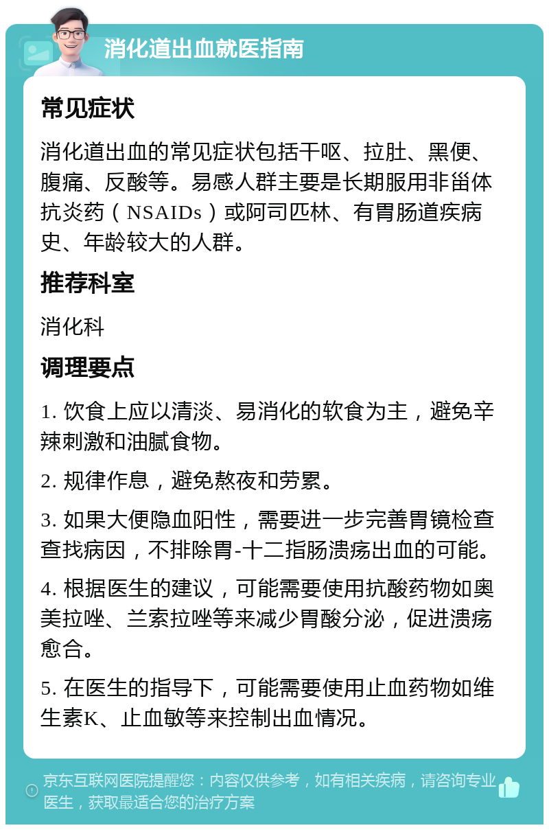 消化道出血就医指南 常见症状 消化道出血的常见症状包括干呕、拉肚、黑便、腹痛、反酸等。易感人群主要是长期服用非甾体抗炎药（NSAIDs）或阿司匹林、有胃肠道疾病史、年龄较大的人群。 推荐科室 消化科 调理要点 1. 饮食上应以清淡、易消化的软食为主，避免辛辣刺激和油腻食物。 2. 规律作息，避免熬夜和劳累。 3. 如果大便隐血阳性，需要进一步完善胃镜检查查找病因，不排除胃-十二指肠溃疡出血的可能。 4. 根据医生的建议，可能需要使用抗酸药物如奥美拉唑、兰索拉唑等来减少胃酸分泌，促进溃疡愈合。 5. 在医生的指导下，可能需要使用止血药物如维生素K、止血敏等来控制出血情况。