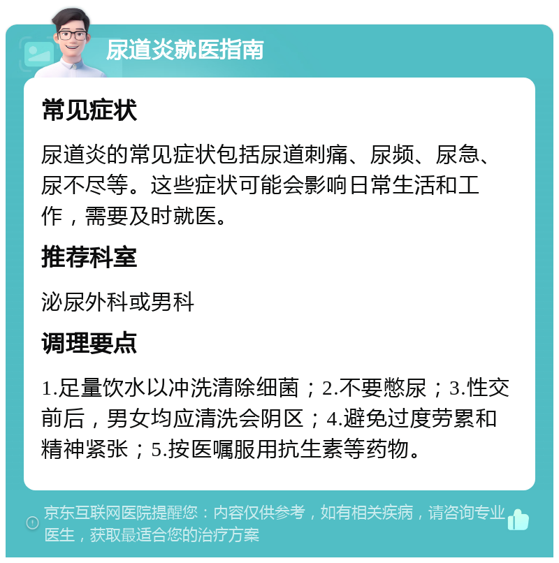 尿道炎就医指南 常见症状 尿道炎的常见症状包括尿道刺痛、尿频、尿急、尿不尽等。这些症状可能会影响日常生活和工作，需要及时就医。 推荐科室 泌尿外科或男科 调理要点 1.足量饮水以冲洗清除细菌；2.不要憋尿；3.性交前后，男女均应清洗会阴区；4.避免过度劳累和精神紧张；5.按医嘱服用抗生素等药物。