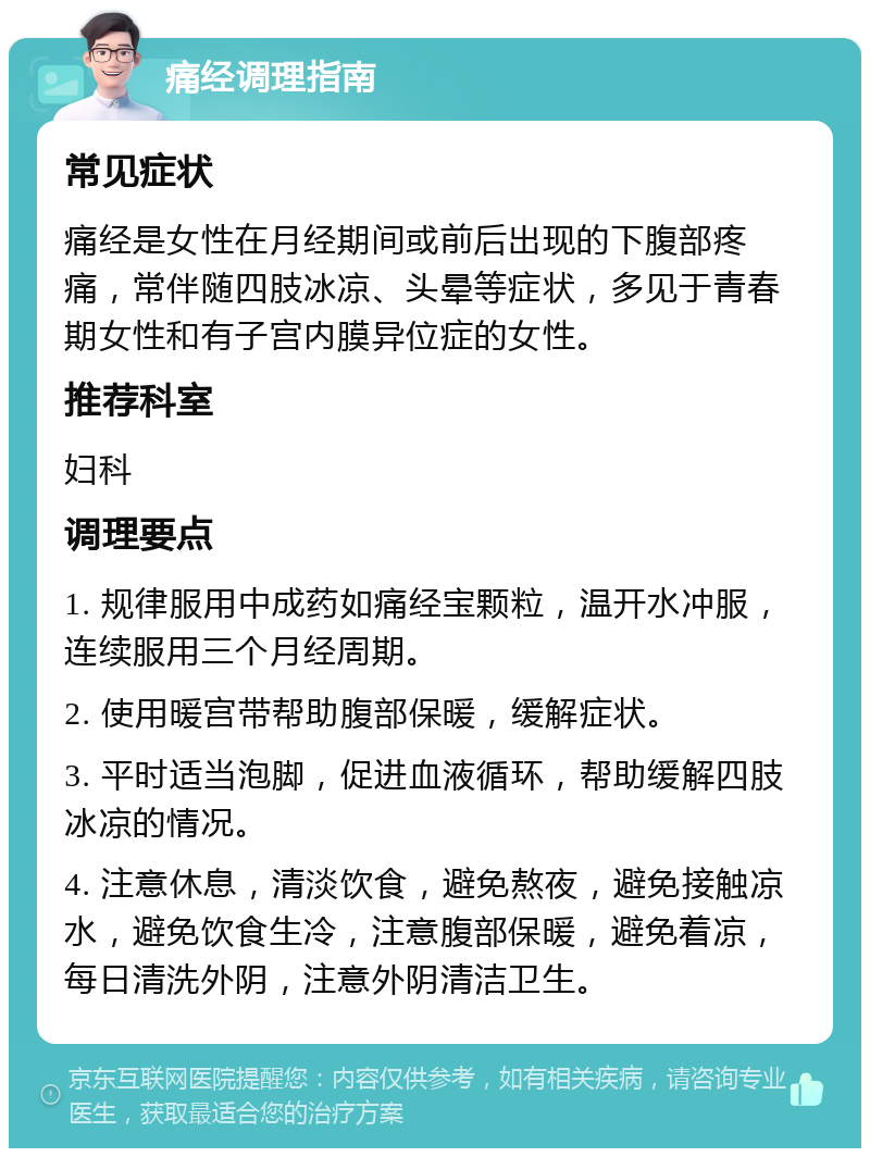 痛经调理指南 常见症状 痛经是女性在月经期间或前后出现的下腹部疼痛，常伴随四肢冰凉、头晕等症状，多见于青春期女性和有子宫内膜异位症的女性。 推荐科室 妇科 调理要点 1. 规律服用中成药如痛经宝颗粒，温开水冲服，连续服用三个月经周期。 2. 使用暖宫带帮助腹部保暖，缓解症状。 3. 平时适当泡脚，促进血液循环，帮助缓解四肢冰凉的情况。 4. 注意休息，清淡饮食，避免熬夜，避免接触凉水，避免饮食生冷，注意腹部保暖，避免着凉，每日清洗外阴，注意外阴清洁卫生。