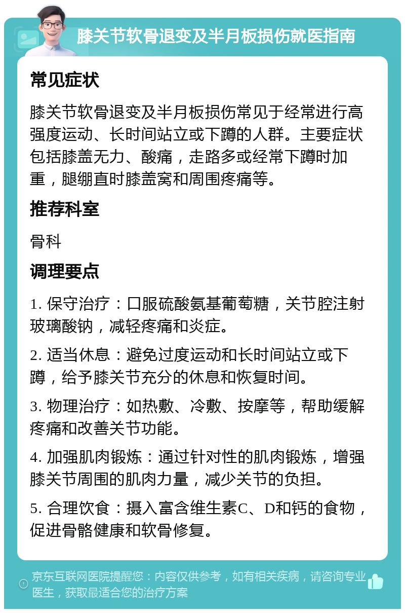 膝关节软骨退变及半月板损伤就医指南 常见症状 膝关节软骨退变及半月板损伤常见于经常进行高强度运动、长时间站立或下蹲的人群。主要症状包括膝盖无力、酸痛，走路多或经常下蹲时加重，腿绷直时膝盖窝和周围疼痛等。 推荐科室 骨科 调理要点 1. 保守治疗：口服硫酸氨基葡萄糖，关节腔注射玻璃酸钠，减轻疼痛和炎症。 2. 适当休息：避免过度运动和长时间站立或下蹲，给予膝关节充分的休息和恢复时间。 3. 物理治疗：如热敷、冷敷、按摩等，帮助缓解疼痛和改善关节功能。 4. 加强肌肉锻炼：通过针对性的肌肉锻炼，增强膝关节周围的肌肉力量，减少关节的负担。 5. 合理饮食：摄入富含维生素C、D和钙的食物，促进骨骼健康和软骨修复。