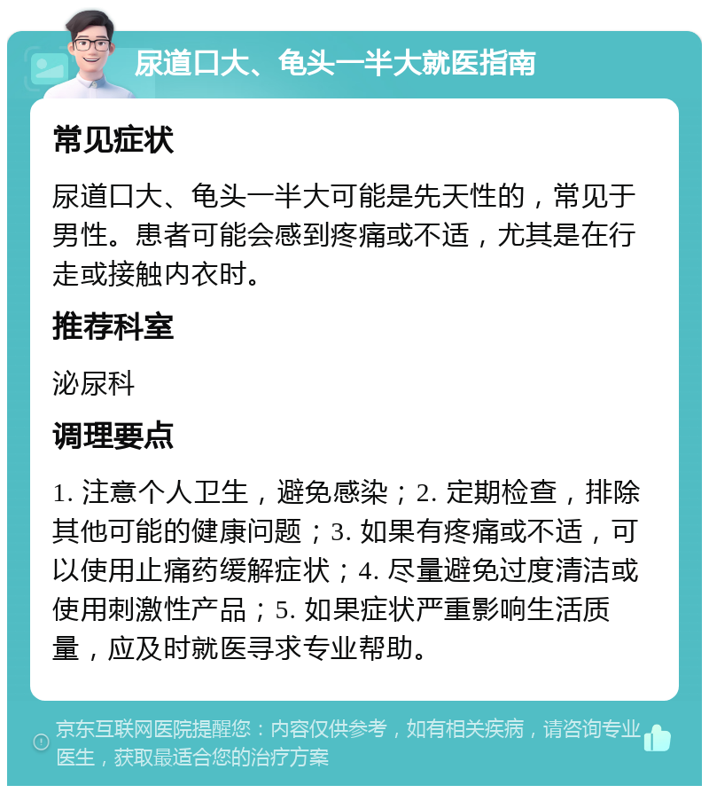 尿道口大、龟头一半大就医指南 常见症状 尿道口大、龟头一半大可能是先天性的，常见于男性。患者可能会感到疼痛或不适，尤其是在行走或接触内衣时。 推荐科室 泌尿科 调理要点 1. 注意个人卫生，避免感染；2. 定期检查，排除其他可能的健康问题；3. 如果有疼痛或不适，可以使用止痛药缓解症状；4. 尽量避免过度清洁或使用刺激性产品；5. 如果症状严重影响生活质量，应及时就医寻求专业帮助。