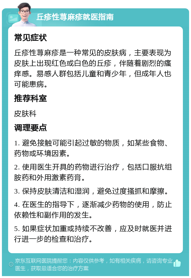 丘疹性荨麻疹就医指南 常见症状 丘疹性荨麻疹是一种常见的皮肤病，主要表现为皮肤上出现红色或白色的丘疹，伴随着剧烈的瘙痒感。易感人群包括儿童和青少年，但成年人也可能患病。 推荐科室 皮肤科 调理要点 1. 避免接触可能引起过敏的物质，如某些食物、药物或环境因素。 2. 使用医生开具的药物进行治疗，包括口服抗组胺药和外用激素药膏。 3. 保持皮肤清洁和湿润，避免过度搔抓和摩擦。 4. 在医生的指导下，逐渐减少药物的使用，防止依赖性和副作用的发生。 5. 如果症状加重或持续不改善，应及时就医并进行进一步的检查和治疗。