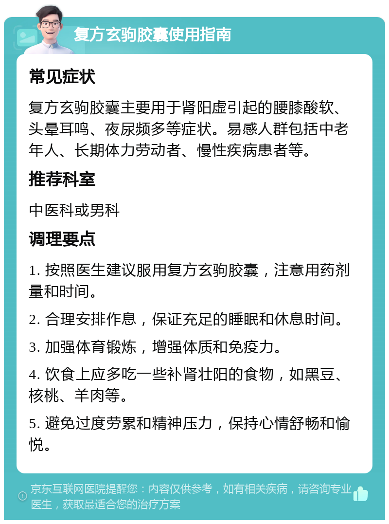 复方玄驹胶囊使用指南 常见症状 复方玄驹胶囊主要用于肾阳虚引起的腰膝酸软、头晕耳鸣、夜尿频多等症状。易感人群包括中老年人、长期体力劳动者、慢性疾病患者等。 推荐科室 中医科或男科 调理要点 1. 按照医生建议服用复方玄驹胶囊，注意用药剂量和时间。 2. 合理安排作息，保证充足的睡眠和休息时间。 3. 加强体育锻炼，增强体质和免疫力。 4. 饮食上应多吃一些补肾壮阳的食物，如黑豆、核桃、羊肉等。 5. 避免过度劳累和精神压力，保持心情舒畅和愉悦。