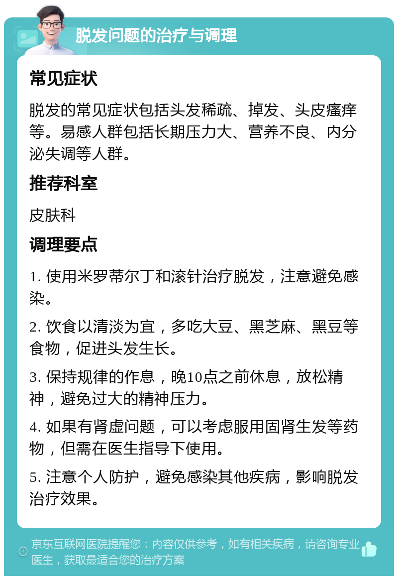 脱发问题的治疗与调理 常见症状 脱发的常见症状包括头发稀疏、掉发、头皮瘙痒等。易感人群包括长期压力大、营养不良、内分泌失调等人群。 推荐科室 皮肤科 调理要点 1. 使用米罗蒂尔丁和滚针治疗脱发，注意避免感染。 2. 饮食以清淡为宜，多吃大豆、黑芝麻、黑豆等食物，促进头发生长。 3. 保持规律的作息，晚10点之前休息，放松精神，避免过大的精神压力。 4. 如果有肾虚问题，可以考虑服用固肾生发等药物，但需在医生指导下使用。 5. 注意个人防护，避免感染其他疾病，影响脱发治疗效果。