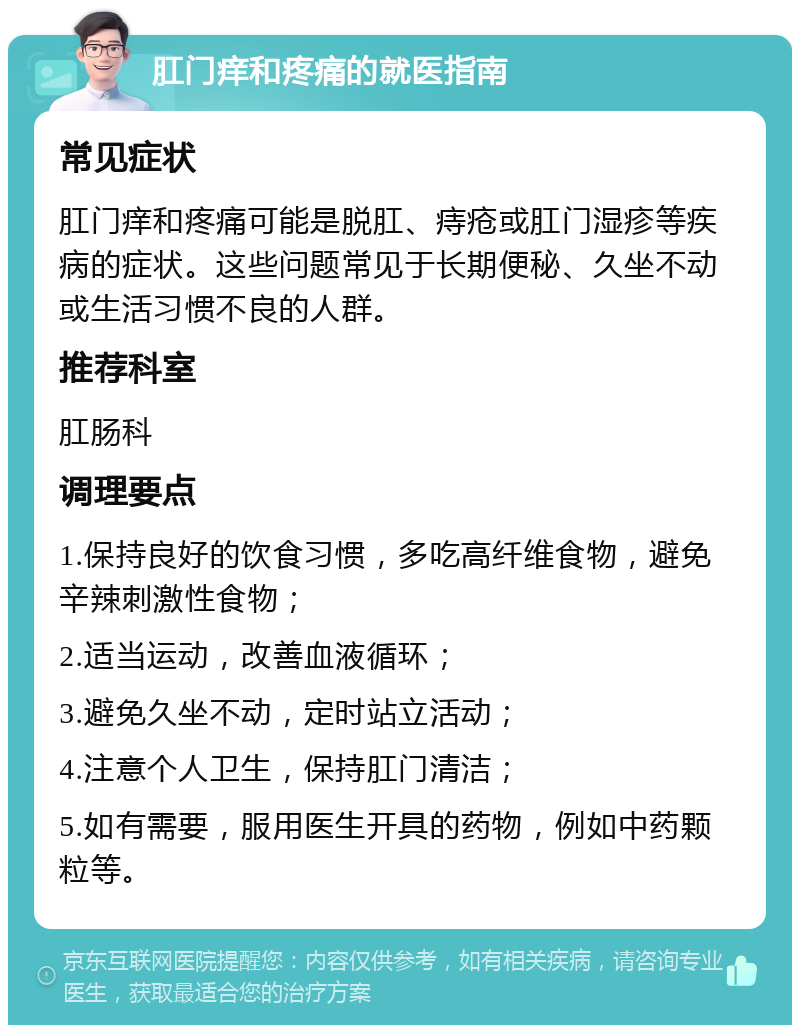 肛门痒和疼痛的就医指南 常见症状 肛门痒和疼痛可能是脱肛、痔疮或肛门湿疹等疾病的症状。这些问题常见于长期便秘、久坐不动或生活习惯不良的人群。 推荐科室 肛肠科 调理要点 1.保持良好的饮食习惯，多吃高纤维食物，避免辛辣刺激性食物； 2.适当运动，改善血液循环； 3.避免久坐不动，定时站立活动； 4.注意个人卫生，保持肛门清洁； 5.如有需要，服用医生开具的药物，例如中药颗粒等。