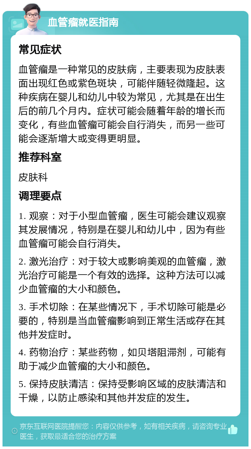 血管瘤就医指南 常见症状 血管瘤是一种常见的皮肤病，主要表现为皮肤表面出现红色或紫色斑块，可能伴随轻微隆起。这种疾病在婴儿和幼儿中较为常见，尤其是在出生后的前几个月内。症状可能会随着年龄的增长而变化，有些血管瘤可能会自行消失，而另一些可能会逐渐增大或变得更明显。 推荐科室 皮肤科 调理要点 1. 观察：对于小型血管瘤，医生可能会建议观察其发展情况，特别是在婴儿和幼儿中，因为有些血管瘤可能会自行消失。 2. 激光治疗：对于较大或影响美观的血管瘤，激光治疗可能是一个有效的选择。这种方法可以减少血管瘤的大小和颜色。 3. 手术切除：在某些情况下，手术切除可能是必要的，特别是当血管瘤影响到正常生活或存在其他并发症时。 4. 药物治疗：某些药物，如贝塔阻滞剂，可能有助于减少血管瘤的大小和颜色。 5. 保持皮肤清洁：保持受影响区域的皮肤清洁和干燥，以防止感染和其他并发症的发生。