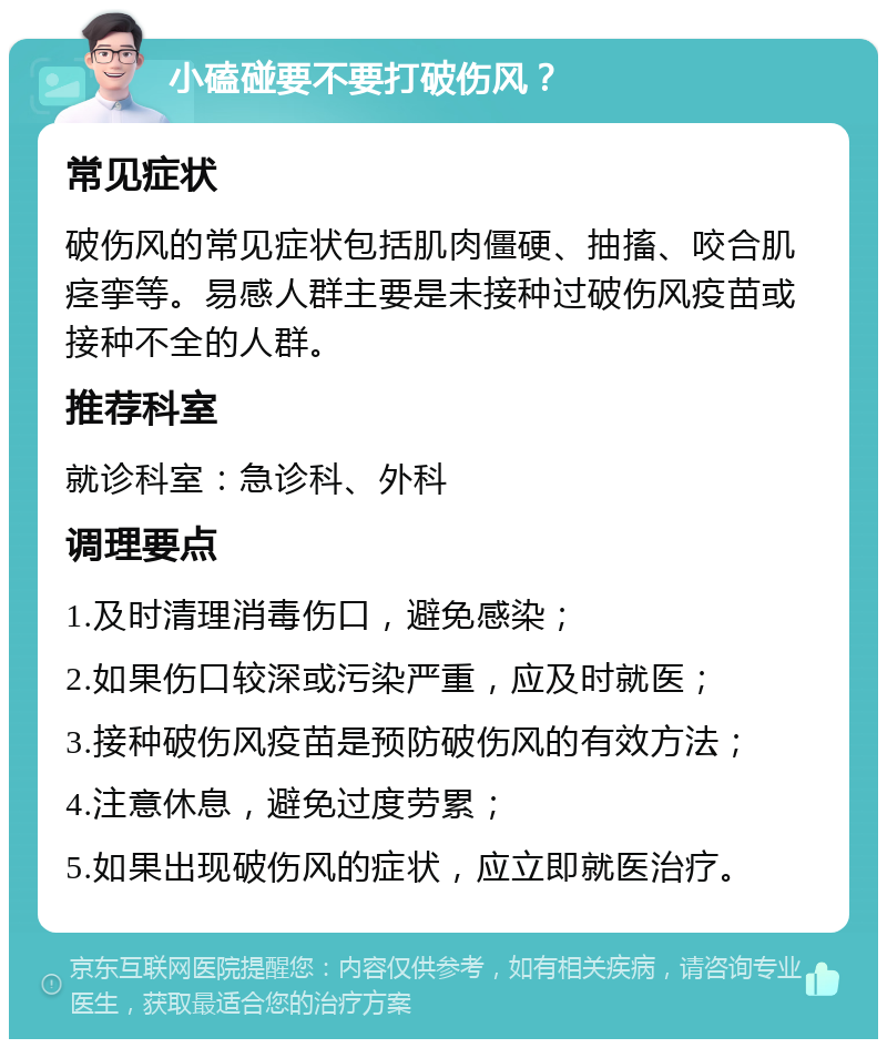 小磕碰要不要打破伤风？ 常见症状 破伤风的常见症状包括肌肉僵硬、抽搐、咬合肌痉挛等。易感人群主要是未接种过破伤风疫苗或接种不全的人群。 推荐科室 就诊科室：急诊科、外科 调理要点 1.及时清理消毒伤口，避免感染； 2.如果伤口较深或污染严重，应及时就医； 3.接种破伤风疫苗是预防破伤风的有效方法； 4.注意休息，避免过度劳累； 5.如果出现破伤风的症状，应立即就医治疗。