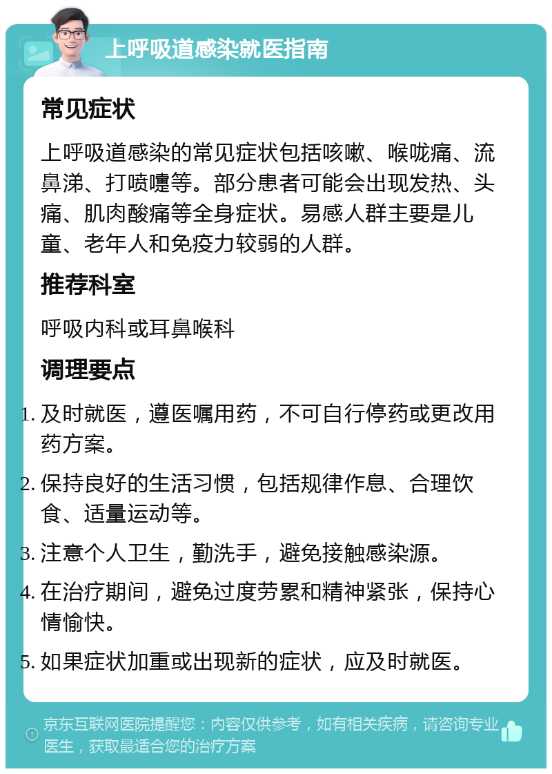 上呼吸道感染就医指南 常见症状 上呼吸道感染的常见症状包括咳嗽、喉咙痛、流鼻涕、打喷嚏等。部分患者可能会出现发热、头痛、肌肉酸痛等全身症状。易感人群主要是儿童、老年人和免疫力较弱的人群。 推荐科室 呼吸内科或耳鼻喉科 调理要点 及时就医，遵医嘱用药，不可自行停药或更改用药方案。 保持良好的生活习惯，包括规律作息、合理饮食、适量运动等。 注意个人卫生，勤洗手，避免接触感染源。 在治疗期间，避免过度劳累和精神紧张，保持心情愉快。 如果症状加重或出现新的症状，应及时就医。