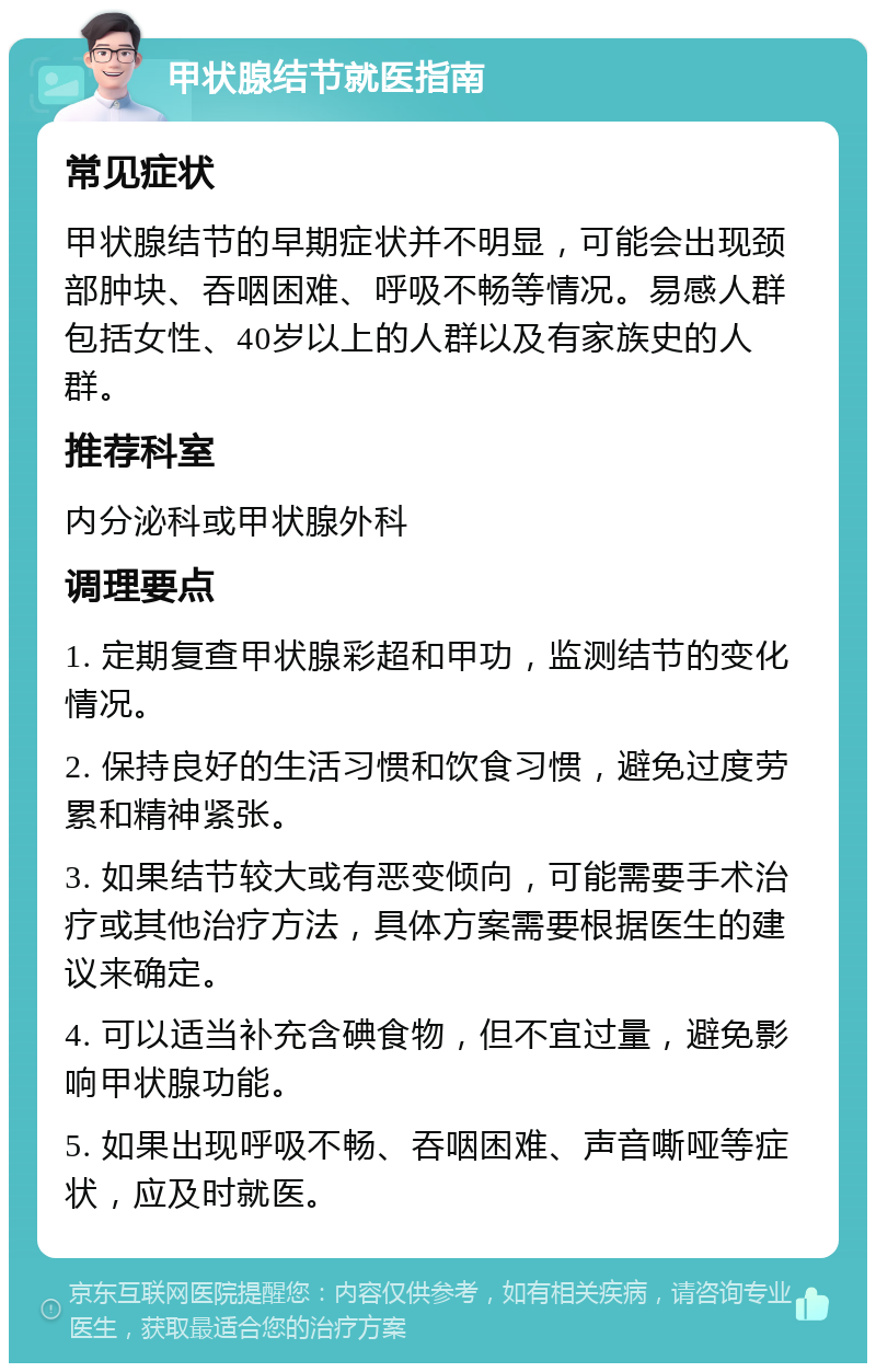 甲状腺结节就医指南 常见症状 甲状腺结节的早期症状并不明显，可能会出现颈部肿块、吞咽困难、呼吸不畅等情况。易感人群包括女性、40岁以上的人群以及有家族史的人群。 推荐科室 内分泌科或甲状腺外科 调理要点 1. 定期复查甲状腺彩超和甲功，监测结节的变化情况。 2. 保持良好的生活习惯和饮食习惯，避免过度劳累和精神紧张。 3. 如果结节较大或有恶变倾向，可能需要手术治疗或其他治疗方法，具体方案需要根据医生的建议来确定。 4. 可以适当补充含碘食物，但不宜过量，避免影响甲状腺功能。 5. 如果出现呼吸不畅、吞咽困难、声音嘶哑等症状，应及时就医。