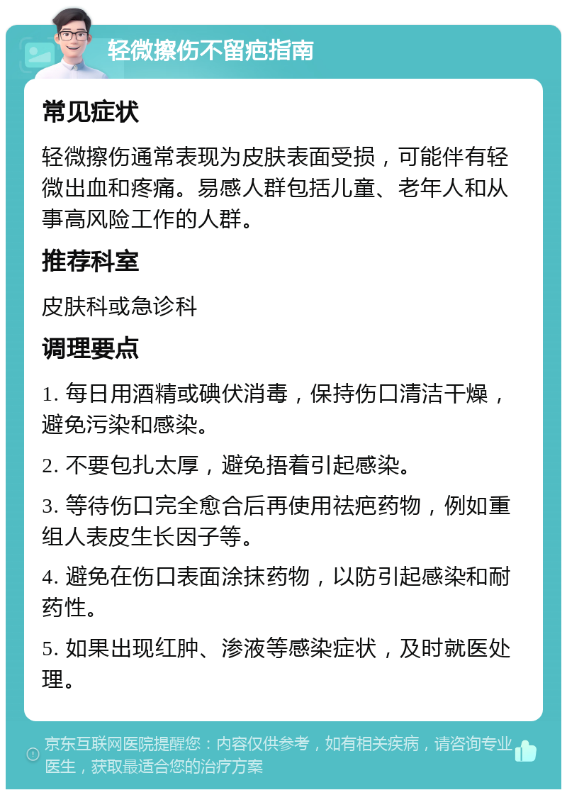 轻微擦伤不留疤指南 常见症状 轻微擦伤通常表现为皮肤表面受损，可能伴有轻微出血和疼痛。易感人群包括儿童、老年人和从事高风险工作的人群。 推荐科室 皮肤科或急诊科 调理要点 1. 每日用酒精或碘伏消毒，保持伤口清洁干燥，避免污染和感染。 2. 不要包扎太厚，避免捂着引起感染。 3. 等待伤口完全愈合后再使用祛疤药物，例如重组人表皮生长因子等。 4. 避免在伤口表面涂抹药物，以防引起感染和耐药性。 5. 如果出现红肿、渗液等感染症状，及时就医处理。